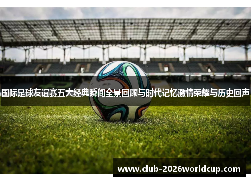 国际足球友谊赛五大经典瞬间全景回顾与时代记忆激情荣耀与历史回声 国际足球友谊赛五大经典瞬间全景回顾与时代记忆激情荣耀与历史回声