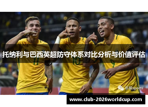 托纳利与巴西英超防守体系对比分析与价值评估 托纳利与巴西英超防守体系对比分析与价值评估