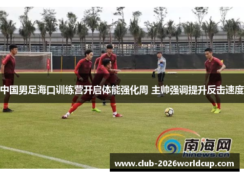 中国男足海口训练营开启体能强化周 主帅强调提升反击速度