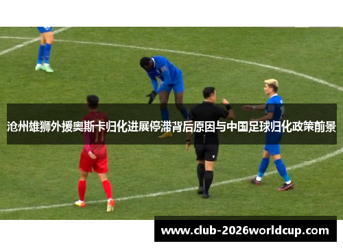 沧州雄狮外援奥斯卡归化进展停滞背后原因与中国足球归化政策前景