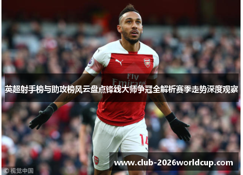 英超射手榜与助攻榜风云盘点锋线大师争冠全解析赛季走势深度观察