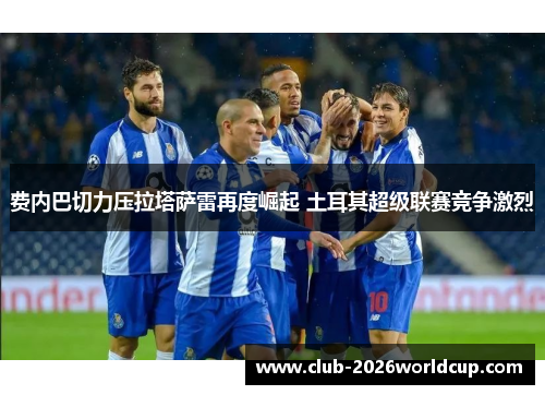 费内巴切力压拉塔萨雷再度崛起 土耳其超级联赛竞争激烈