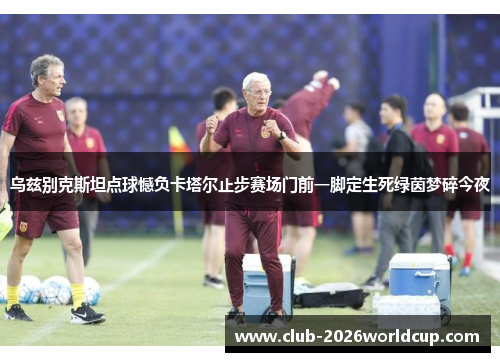 乌兹别克斯坦点球憾负卡塔尔止步赛场门前一脚定生死绿茵梦碎今夜