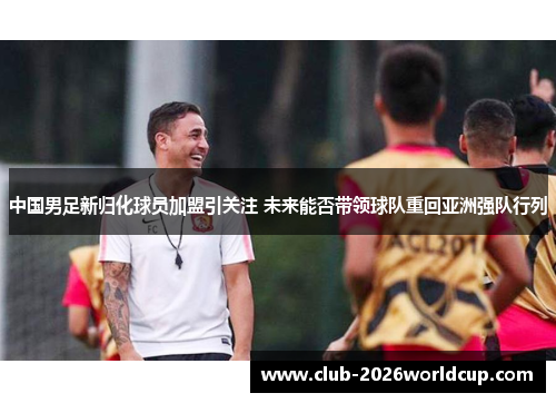 中国男足新归化球员加盟引关注 未来能否带领球队重回亚洲强队行列